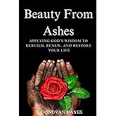 Beauty From Ashes: Applying God's Wisdom To Rebuild, Renew, And Restore Your Life (Beauty From Ashes Series)