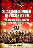 Scattered Under the Rising Sun: The Gordon Highlanders in the Far East 1941-1945 by 