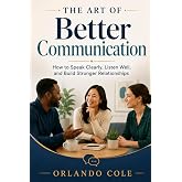 The Art of Better Communication: How to Speak Clearly, Listen Well, and Build Stronger Relationships