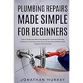 Plumbing Repairs Made Simple for Beginners: How to Easily and Effectively Repair/Fix Common Plumbing Problems in and Around the House All Year Round (With Simple Projects to Get Started)