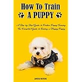 How to Train a Puppy: A Step-by-Step Guide to Positive Puppy Training, The Complete Guide to Raising a Happy Puppy