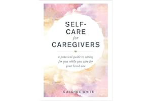 Self-Care for Caregivers: A Practical Guide to Caring for You While You Care for Your Loved One