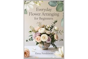 Everyday Flower Arranging for Beginners: Modern Home Floral Design with Supermarket & Garden Blooms 30 Step-by-Step Seasonal 