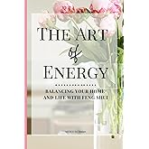 The Art of Energy- Balancing Your Home and Life with Feng Shui: Wisdom, Tips, and Practical Advice for the Modern Home