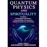 Quantum Physics and Spirituality: A Guide to Uniting Spirit With Science, Accessing Higher Consciousness, and Embracing the Law of Attraction