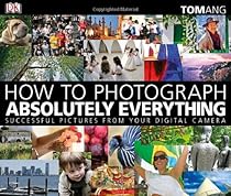 How to Photograph Absolutely Everything: Successful Pictures From Your Digital Camera