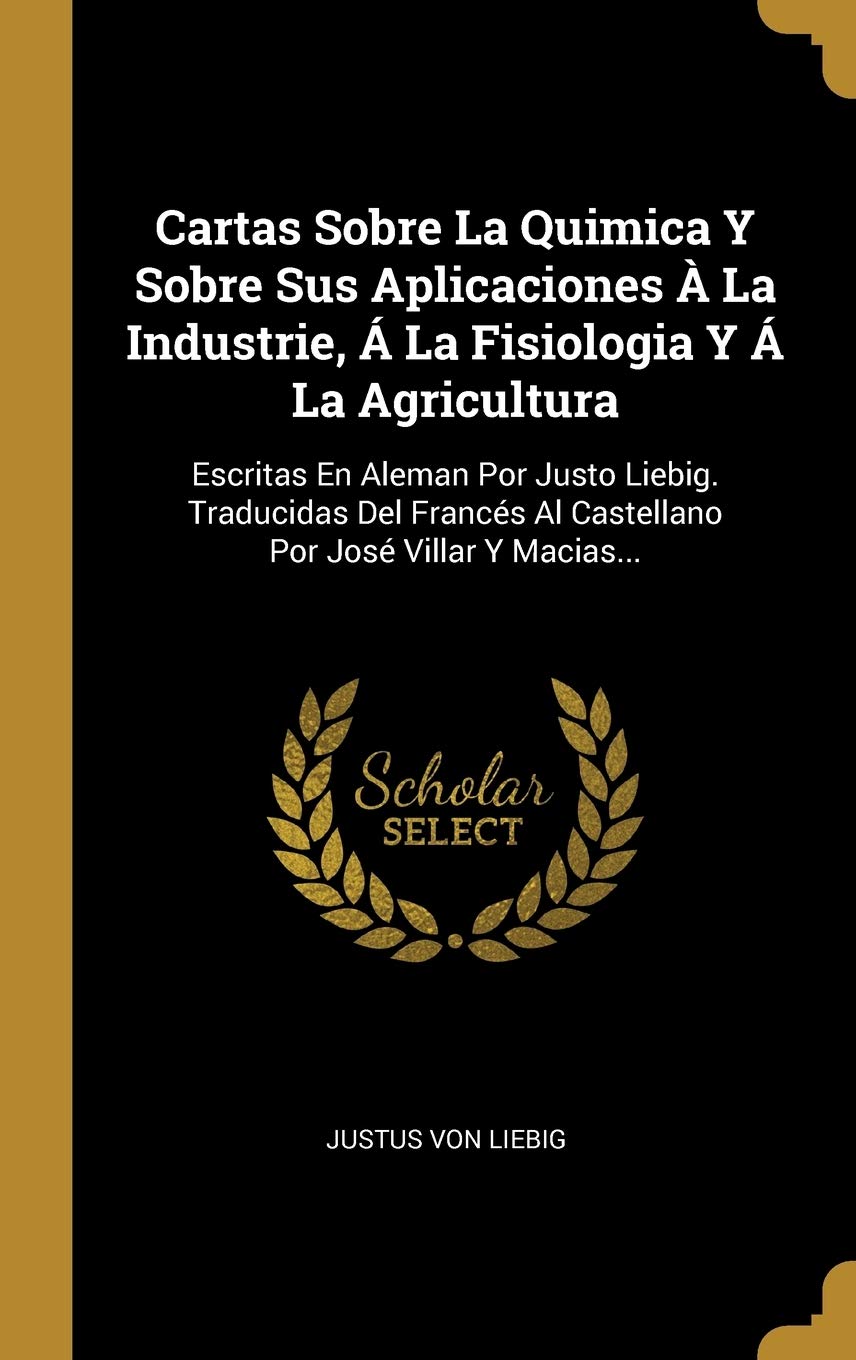 Cartas Sobre La Quimica Y Sobre Sus Aplicaciones A La Industrie A La Fisiologia Y A La Agricultura Escritas En Aleman Por Justo Liebig Traducidas Por Jose Villar Y Macias Spanish