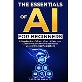 The Essentials of AI for Beginners: A Step-by-Step Guide to Grasp AI Concepts, Stay Current With Future Trends and Uncover Practical Applications