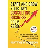 Start And Grow Your Own Consulting Business From Zero: A Proven 7-Step Guide To Turn Your Expertise Into Income, Win Clients Fast And Develop A Mindset For Success