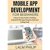 Mobile App Development for Beginners: A Step-by-Step Guide to Building Android & iOS Apps Using No-Code and Coding Tools