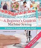 A Beginner's Guide to Machine Sewing: 50 Lessons and 15 Projects to Get You Started by 