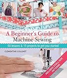 A Beginner's Guide to Machine Sewing: 50 Lessons and 15 Projects to Get You Started by 