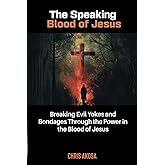 The Speaking Blood of Jesus: Breaking Evil Yokes and Bondages through the Power in the Blood of Jesus