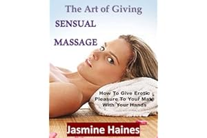 The Art Of Giving A Sensual Massage: How to give Erotic pleasure to your mate with your hands