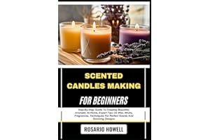 SCENTED CANDLES MAKING FOR BEGINNERS: Step-By-Step Guide To Creating Beautiful, Aromatic At Home, Expert Tips On Wax, Wicks, Fragrances, Techniques For Perfect Scents And Stunning Designs