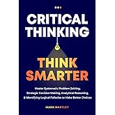 Critical Thinking Think Smarter: Master Systematic Problem Solving, Strategic Decision Making, Analytical Reasoning, and Identifying Logical Fallacies to Make Better Choices
