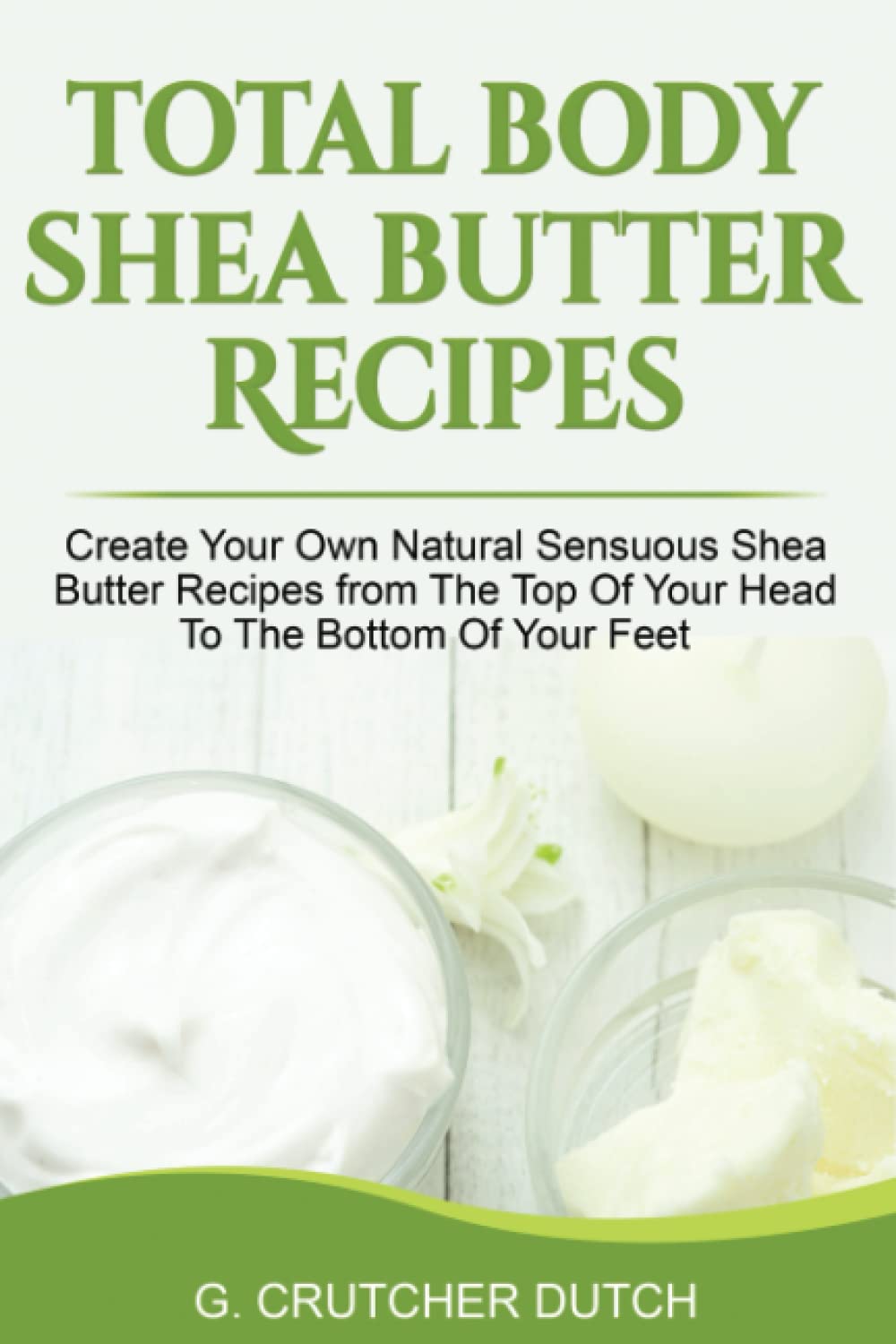Total Body Shea Butter Recipes: Create Your Own Natural Sensuous Shea Butter Recipes from The Top Of Your Head To The Bottom Of Your Feet
