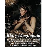 Mary Magdalene: The Life and Legacy of the Woman Who Witnessed the Crucifixion and Resurrection of Jesus