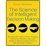 The Science of Intelligent Decision Making: An Actionable Guide to Clearer Thinking, Destroying Indecision, Improving Insight, &amp; Making Complex Decisions with Speed and Confidence