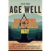Age Well - Mastering the Japanese Way: Crack the Code of Japan’s Longevity: Transform Your Body, Mind, and Soul with These Powerful Practices.