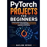 PyTorch Projects for Beginners: A Step-by-Step Guide to Building Neural Networks, Training Models, and Creating Real Deep Learning Applications with Python