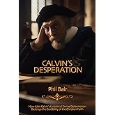 Calvin's Desperation: How John Calvin's Unbiblical Divine Determinism Destroys the Credibility of the Christian Faith