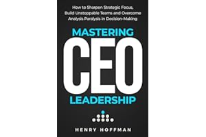 Mastering CEO Leadership: How to Sharpen Strategic Focus, Build Unstoppable Teams and Overcome Analysis Paralysis in Decision