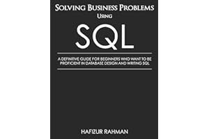 SOLVING BUSINESS PROBLEMS USING SQL: A DEFINITIVE GUIDE FOR BEGINNERS WHO WANT TO BE PROFICIENT IN DATABASE DESIGN AND WRITING SQL