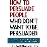 How to Persuade People Who Don't Want to be Persuaded: Get What You Want -- Every Time!