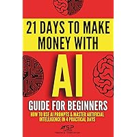 AI Guide for Beginners: How to Use AI Prompts & Master Artificial Intelligence in 4 Practical Days (21 Days To Make Money Wit