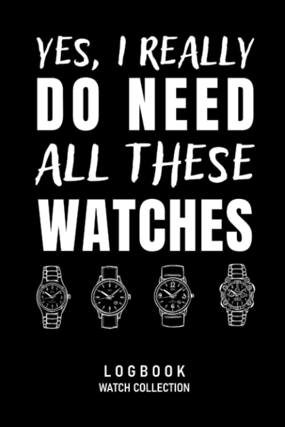 Yes, I Really Do Need All These Watches Logbook Watch Collection: Journal for Collectors of Luxury and Vintage Watches, Funny Watch Lover Gift, Watch ... Book for 55 Watches, 114 pages, 6 x 9 inch