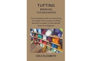 TUFTING MANUAL FOR BEGINNERS: The Complete Guide On Everything You Need To Know About Tufting And All You Need To Get Started
