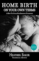 Home Birth On Your Own Terms: A How To Guide For
