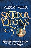 Six Tudor Queens: Katherine of Aragon, The True Queen: Six Tudor Queens 1 by Alison Weir
