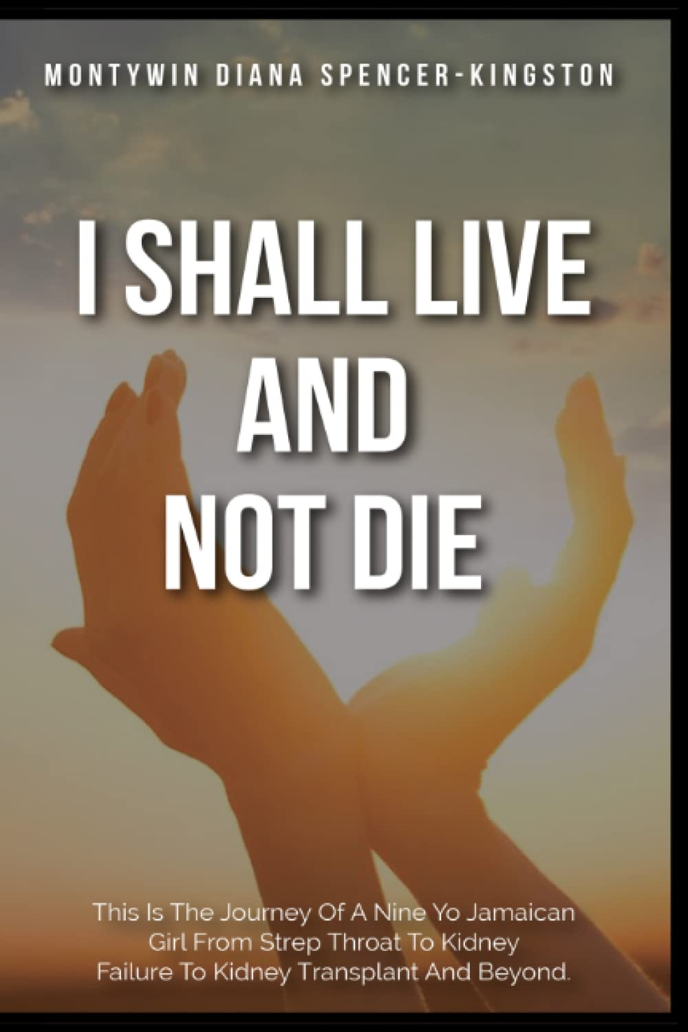 I SHALL LIVE AND NOT DIE: THIS IS THE JOURNEY OF A NINE YO JAMAICAN GIRL FROM STREP THROAT TO KIDNEY FAILURE TO KIDNEY TRANSPLANT AND BEYOND.