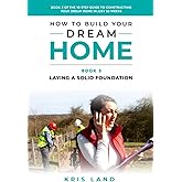 How To Build Your Dream Home: Laying a Solid Foundation, Book 3 Of The 10 Step Guide to Constructing Your Dream Home In Just 26 Weeks, While Saving Up To $50,000