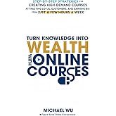 Turn Knowledge Into Wealth With Online Courses: Step-by-Step Strategies for Creating High Demand Courses, Attracting Loyal Customers, and Earning Big from Just a Few Hours a Week