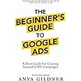 The Beginner's Guide To Google Ads: The Insider’s Complete Resource For Everything PPC Agencies Won’t Tell You, Second Edition 2019
