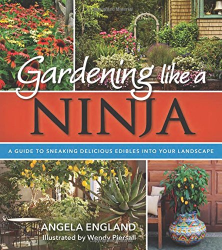 Gardening Like a Ninja: A Guide to Sneaking Delicious Edibles into Your Landscape by Angela England