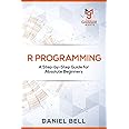 R Programming: A Step-by-Step Guide for Absolute Beginners: Daniel Bell ...