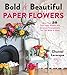 Bold & Beautiful Paper Flowers: More Than 50 Easy Paper Blooms and Gorgeous Arrangements You Can Make at Home
