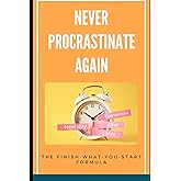 Never Procrastinate Again: The Finish-What-You-Start Formula: A Step-by-Step Guide to Beating Procrastination and Achieving Your Goals