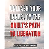 Unleash Your Inner Joy: The Adult's Path to Liberation: Rediscover Your Authentic Bliss: A Transformational Journey for Modern Adults.