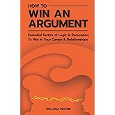 How to Win An Argument: Essential Tactics of Logic and Persuasion to Win In Your Career and Relationships (Mastering Charisma