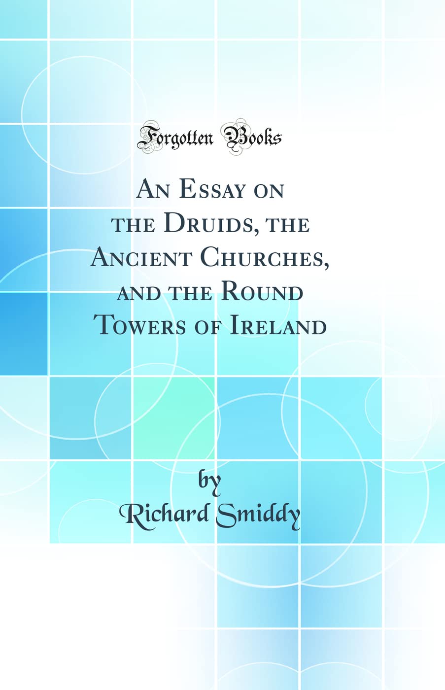An Essay on the Druids, the Ancient Churches, and the Round Towers of Ireland (Classic Reprint)