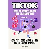 TikTok Book of Secrets Hacks and AI Algorithms: How TikTokers Make Money and Influence Trends (AI for Everyone Series)
