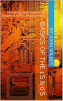 Basics Of The 1's & 0's: A Step-By-Step Tutorial For Beginners In PLC Programming. by [wilber, john]