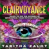 Clairvoyance: Learn to See the Invisible by Developing Your Psychic Intuition: Understanding You and by