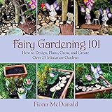Fairy Gardening 101: How to Design, Plant, Grow, and Create Over 25 Miniature Gardens by Fiona McDonald