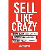 Sell Like Crazy: How To Get As Many Clients, Customers and Sales As You Can Possibly Handle